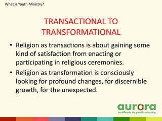 TRANSACTIONAL TO
TRANSFORMATIONAL
• Religion as transactions is about gaining some
kind of satisfaction from enacting or
participating in religious ceremonies.
• Religion as transformation is consciously
looking for profound changes, for discernible
growth, for the unexpected.
What is Youth Ministry?
 