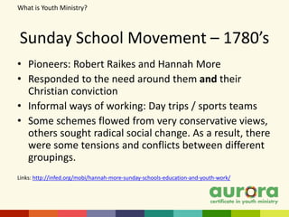 Sunday School Movement – 1780’s
• Pioneers: Robert Raikes and Hannah More
• Responded to the need around them and their
Christian conviction
• Informal ways of working: Day trips / sports teams
• Some schemes flowed from very conservative views,
others sought radical social change. As a result, there
were some tensions and conflicts between different
groupings.
Links: http://infed.org/mobi/hannah-more-sunday-schools-education-and-youth-work/
What is Youth Ministry?
 