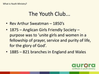 The Youth Club...
• Rev Arthur Sweatman – 1850’s
• 1875 – Anglican Girls Friendly Society –
purpose was to ‘unite girls and women in a
fellowship of prayer, service and purity of life,
for the glory of God’.
• 1885 – 821 branches in England and Wales
What is Youth Ministry?​
 