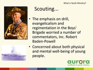 Scouting...
• The emphasis on drill,
evangelicalism and
regimentation in the Boys'
Brigade worried a number of
commentators, inc. Robert
Baden-Powell
• Concerned about both physical
and mental well-being of young
people.
What is Youth Ministry?​
 