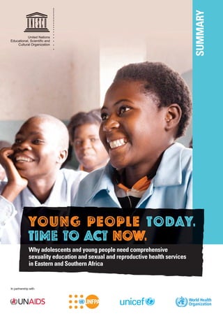 Summary

United Nations
Educational, Scientiﬁc and
Cultural Organization

YOUNG PEOPLE TODAY.
Time to Act now.
Why adolescents and young people need comprehensive
sexuality education and sexual and reproductive health services
in Eastern and Southern africa

In partnership with:

 