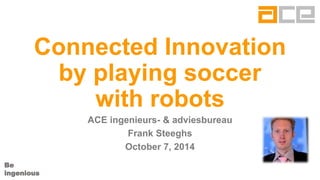 Be 
ingenious 
Connected Innovation by playing soccer with robots 
ACE ingenieurs-& adviesbureau 
Frank Steeghs 
October7, 2014  