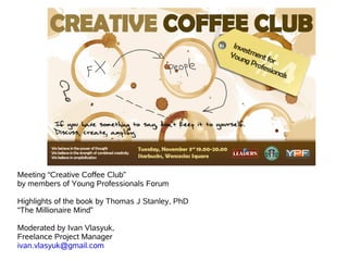 Meeting “Creative Coffee Club”
by members of Young Professionals Forum

Highlights of the book by Thomas J Stanley, PhD
“The Millionaire Mind”

Moderated by Ivan Vlasyuk,
Freelance Project Manager
ivan.vlasyuk@gmail.com
 