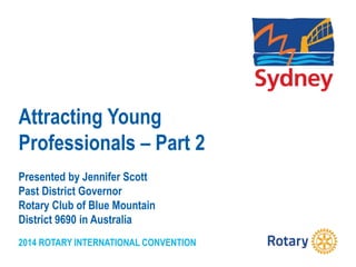 2014 ROTARY INTERNATIONAL CONVENTION
Attracting Young
Professionals – Part 2
Presented by Jennifer Scott
Past District Governor
Rotary Club of Blue Mountain
District 9690 in Australia
 
