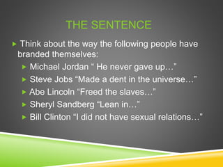  Think about the way the following people have
branded themselves:
 Michael Jordan “ He never gave up…”
 Steve Jobs “Made a dent in the universe…”
 Abe Lincoln “Freed the slaves…”
 Sheryl Sandberg “Lean in…”
 Bill Clinton “I did not have sexual relations…”
THE SENTENCE
 