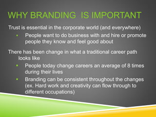 WHY BRANDING IS IMPORTANT
Trust is essential in the corporate world (and everywhere)
 People want to do business with and hire or promote
people they know and feel good about
There has been change in what a traditional career path
looks like
 People today change careers an average of 8 times
during their lives
 Branding can be consistent throughout the changes
(ex. Hard work and creativity can flow through to
different occupations)
 