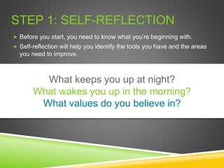 STEP 1: SELF-REFLECTION
 Before you start, you need to know what you’re beginning with.
 Self-reflection will help you identify the tools you have and the areas
you need to improve.
What keeps you up at night?
What wakes you up in the morning?
What values do you believe in?
 