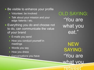  Be visible to enhance your profile
 Volunteer, be involved
 Talk about your mission and your
edge /talents / etc.
 Everything you do and choose not
to do, can communicate the value
of your brand
 E-mails you send
 How you conduct yourself in
meetings
 Words you say
 How you dress
 Conversations you have
OLD SAYING:
“You are
what you
eat.”
NEW
SAYING:
“You are
what you
retweet”
 