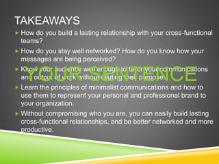 TAKEAWAYS
 How do you build a lasting relationship with your cross-functional
teams?
 How do you stay well networked? How do you know how your
messages are being perceived?
 Know your audience well enough to tailor your communications
and output of work without diluting their purpose.
 Learn the principles of minimalist communications and how to
use them to represent your personal and professional brand to
your organization.
 Without compromising who you are, you can easily build lasting
cross-functional relationships, and be better networked and more
productive.
YOUR SENTENCE
 