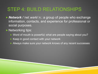 STEP 4: BUILD RELATIONSHIPS
 Network /ˈnetˌwərk/ n.: a group of people who exchange
information, contacts, and experience for professional or
social purposes.
 Networking tips:
 Word of mouth is powerful; what are people saying about you?
 Keep in good contact with your network
 Always make sure your network knows of any recent successes
 