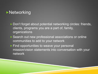 Networking
 Don’t forget about potential networking circles: friends,
clients, programs you are a part of, family,
organizations
 Search out new professional associations or online
communities to add to your network
 Find opportunities to weave your personal
mission/vision statements into conversation with your
network
 