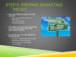STEP 5: PREPARE MARKETING
PIECES
 Your promotional pieces should
include:
 YOU – your sentence and vision
statements
 Personal References
 Website/Social Sites
 Consider how you will incorporate
your mission/vision into your
promotional pieces
 Consider how you will distribute
these pieces
 During a 1:1 Meeting with your manager
 Distribute to family and friends
 Directly apply to an organization
 In conversation
 