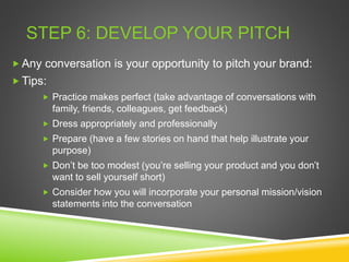 STEP 6: DEVELOP YOUR PITCH
 Any conversation is your opportunity to pitch your brand:
 Tips:
 Practice makes perfect (take advantage of conversations with
family, friends, colleagues, get feedback)
 Dress appropriately and professionally
 Prepare (have a few stories on hand that help illustrate your
purpose)
 Don’t be too modest (you’re selling your product and you don’t
want to sell yourself short)
 Consider how you will incorporate your personal mission/vision
statements into the conversation
 