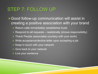 STEP 7: FOLLOW UP
Good follow-up communication will assist in
creating a positive association with your brand
 Return calls immediately (establishes trust)
 Respond to all requests – realistically (shows responsibility)
 Thank People (associates courtesy with your work)
 Write acceptance/decline letter upon accepting a job
 Keep in touch with your network
 Give back to your network
 Live your sentence
 