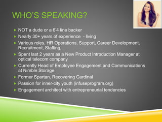 WHO’S SPEAKING?
 NOT a dude or a 6’4 line backer
 Nearly 30+ years of experience - living
 Various roles, HR Operations, Support, Career Development,
Recruitment, Staffing,
 Spent last 2 years as a New Product Introduction Manager at
optical telecom company
 Currently Head of Employee Engagement and Communications
at Nimble Storage
 Former Spartan, Recovering Cardinal
 Passion for inner-city youth (infuseprogram.org)
 Engagement architect with entrepreneurial tendencies
 