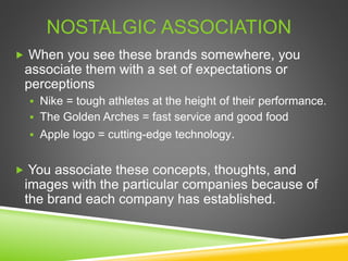  When you see these brands somewhere, you
associate them with a set of expectations or
perceptions
 Nike = tough athletes at the height of their performance.
 The Golden Arches = fast service and good food
 Apple logo = cutting-edge technology.
 You associate these concepts, thoughts, and
images with the particular companies because of
the brand each company has established.
NOSTALGIC ASSOCIATION
 