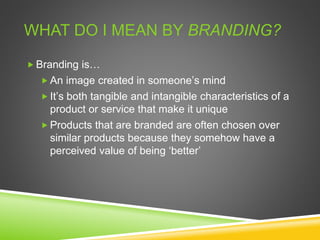 WHAT DO I MEAN BY BRANDING?
 Branding is…
 An image created in someone’s mind
 It’s both tangible and intangible characteristics of a
product or service that make it unique
 Products that are branded are often chosen over
similar products because they somehow have a
perceived value of being ‘better’
 