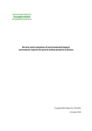 Environmental and Social
YoungProfsNet
Development Practitioners
Review and evaluation of environmental impact
assessment reports for petrol station projects in Kenya
YoungProfsNet Report No. 2018.001
1 October 2018
 