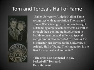 Tom and Teresa’s Hall of Fame
        “Baker University Athletic Hall of Fame
        recognizes with appreciation Thomas and
        Teresa Watts Young ’81 who have brought
        outstanding athletic achievements as well as
        through their continuing involvement in
        health, recreation, and athletics. Special
        recognition is also accorded to Thomas for
        his meritorious service to the University’s
        Athletic Hall of Fame. Their induction is the
        first for any husband and wife.”

        “The artist also happened to play
        basketball,” Tom said.
        He is the artist.
 