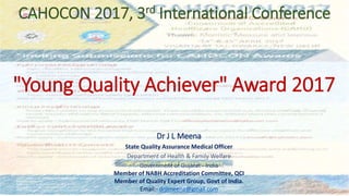 CAHOCON 2017, 3rd International Conference
Dr J L Meena
State Quality Assurance Medical Officer
Department of Health & Family Welfare
Government of Gujarat - India
Member of NABH Accreditation Committee, QCI
Member of Quality Expert Group, Govt of India.
Email:- drjlmeena@gmail.com
"Young Quality Achiever" Award 2017
 