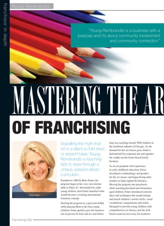 Franchising USA
Young Rembrandts
Dispelling the myth that
art is a talent a child does
or doesn’t have, Young
Rembrandts is teaching
kids to draw through a
unique, passion-driven
curriculum.
Founded in 1988 by Bette Fetter, the
program began at her very own kitchen
table in Elgin, IL. Surrounded by eight
young children, here Fetter launched what
would become a winning international
franchise concept.
Starting the program as a part time hobby
while playing Mom to her four young
children, Fetter quickly grew her business
out of passion for kids and art, and before
long was teaching around 3000 children in
the northwest suburbs of Chicago. As the
demand for her art classes grew, Fetter’s
husband left his corporate job and together
the couple ran the home-based family
business.
As an art graduate with experience
in early childhood education, Fetter
developed a methodology and product
for the art classes and began hiring other
teachers to help expand the business.
Moving the program into preschools,
while teaching preschool and elementary
aged children, Fetter introduced concrete
ideas and techniques that would enlarge
and enrich children’s artistic skills, visual
vocabularies, imaginations and minds.
Designed to provide young children with
comprehensive art literacy and the skill
based creativity necessary for academic
franchisorindepth
“Young Rembrandts is a business with a
purpose and it’s about community involvement
and community connection.”
Bette Fetter
of Franchising
MasteringtheAr
 