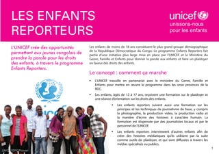 les enfants
reporteurs
L’UNICEF crée des opportunités
permettant aux jeunes congolais de
prendre la parole pour les droits
des enfants, à travers le programme
Enfants Reporters.

unissons-nous
pour les enfants

Les enfants de moins de 18 ans constituent le plus grand groupe démographique
de la République Démocratique du Congo. Le programme Enfants Reporters fait
partie d’une initiative plus large mise en place par l’UNICEF et le Ministère du
Genre, Famille et Enfants pour donner la parole aux enfants et faire un plaidoyer
en faveur des droits des enfants.

Le concept : comment ça marche
•	

L’UNICEF travaille en partenariat avec le ministère du Genre, Famille et
Enfants pour mettre en œuvre le programme dans les onze provinces de la
RDC.

•	

Les enfants, âgés de 12 à 17 ans, reçoivent une formation sur le plaidoyer et
une séance d’orientation sur les droits des enfants.
•	

•	

UNICEF/DRC/Ridsdel

Les enfants reporters suivent aussi une formation sur les
principes et les techniques de journalisme de base, y compris
la photographie, la production vidéo, la production radio et
la manière d’écrire des histoires à caractère humain. La
formation est dispensée par des journalistes locaux et par le
personnel de l’UNICEF.
Les enfants reporters interviewent d’autres enfants afin de
créer des histoires médiatiques qu’ils utilisent par la suite
comme outils de plaidoyer, et qui sont diffusées à travers les
médias spécialisés ou publics.

1

 