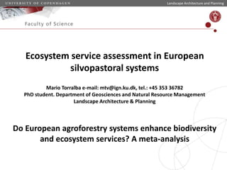 Ecosystem service assessment in European
silvopastoral systems
Mario Torralba e-mail: mtv@ign.ku.dk, tel.: +45 353 36782
PhD student. Department of Geosciences and Natural Resource Management
Landscape Architecture & Planning
Do European agroforestry systems enhance biodiversity
and ecosystem services? A meta-analysis
Landscape Architecture and Planning
 