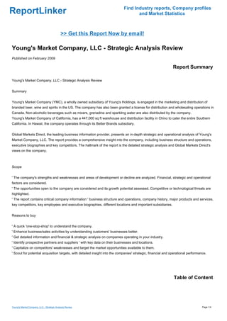 Find Industry reports, Company profiles
ReportLinker                                                                        and Market Statistics



                                            >> Get this Report Now by email!

Young's Market Company, LLC - Strategic Analysis Review
Published on February 2009

                                                                                                               Report Summary

Young's Market Company, LLC - Strategic Analysis Review


Summary


Young's Market Company (YMC), a wholly owned subsidiary of Young's Holdings, is engaged in the marketing and distribution of
branded beer, wine and spirits in the US. The company has also been granted a license for distribution and wholesaling operations in
Canada. Non-alcoholic beverages such as mixers, grenadine and sparkling water are also distributed by the company.
Young's Market Company of California, has a 447,000 sq ft warehouse and distribution facility in Chino to cater the entire Southern
California. In Hawaii, the company operates through its Better Brands subsidiary.


Global Markets Direct, the leading business information provider, presents an in-depth strategic and operational analysis of Young's
Market Company, LLC. The report provides a comprehensive insight into the company, including business structure and operations,
executive biographies and key competitors. The hallmark of the report is the detailed strategic analysis and Global Markets Direct's
views on the company.



Scope


' The company's strengths and weaknesses and areas of development or decline are analyzed. Financial, strategic and operational
factors are considered.
' The opportunities open to the company are considered and its growth potential assessed. Competitive or technological threats are
highlighted.
' The report contains critical company information ' business structure and operations, company history, major products and services,
key competitors, key employees and executive biographies, different locations and important subsidiaries.


Reasons to buy


' A quick 'one-stop-shop' to understand the company.
' Enhance business/sales activities by understanding customers' businesses better.
' Get detailed information and financial & strategic analysis on companies operating in your industry.
' Identify prospective partners and suppliers ' with key data on their businesses and locations.
' Capitalize on competitors' weaknesses and target the market opportunities available to them.
' Scout for potential acquisition targets, with detailed insight into the companies' strategic, financial and operational performance.




                                                                                                               Table of Content




Young's Market Company, LLC - Strategic Analysis Review                                                                            Page 1/4
 