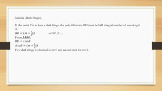 Minima (Dark fringes)
If the point P is to have a dark fringe, the path difference BD must be half integral number of wavelength
𝜆.
𝐵𝐷 = (𝑚 +
1
2
)𝜆 m=0,1,2,….
From ∆𝐴𝐵𝐷.
BD = d sin𝜃
d sin𝜃 = (𝑚 +
1
2
)𝜆
First dark fringe is obtained at m=0 and second dark for m=1.
 