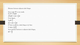 Distance between adjacent dark fringes
Since angle ‘𝜃’ is very small,
Sin 𝜃 ≈ 𝑇𝑎𝑛𝜃
d𝑇𝑎𝑛𝜃 = (𝑚 +
1
2
)𝜆
From figure,
Tan𝜃=
𝑌
𝐿
d
𝑌
𝐿
= (𝑚 +
1
2
)𝜆
If there would be a dark fringe at ‘p’ then
Y=(𝑚 +
1
2
)
𝜆𝐿
𝑑
Now distance between to adjacent dark fringes,
∆Y=
𝜆𝐿
𝑑
 