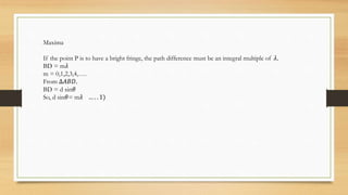Maxima
If the point P is to have a bright fringe, the path difference must be an integral multiple of 𝜆.
BD = m𝜆
m = 0,1,2,3,4,….
From ∆𝐴𝐵𝐷.
BD = d sin𝜃
So, d sin𝜃= m𝜆 … . . 1)
 