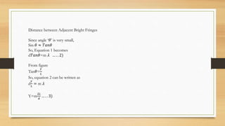 Distance between Adjacent Bright Fringes
Since angle ‘𝜃’ is very small,
Sin 𝜃 ≈ 𝑇𝑎𝑛𝜃
So, Equation 1 becomes
d𝑇𝑎𝑛𝜃=m 𝜆 … . . 2)
From figure
Tan𝜃=
𝑌
𝐿
So, equation 2 can be written as
d
𝑌
𝐿
= m 𝜆
Y=m
𝜆𝐿
𝑑
… . . 3)
 