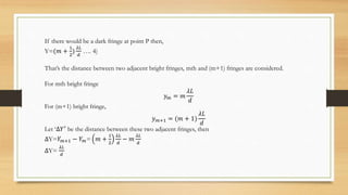 If there would be a dark fringe at point P then,
Y=(𝑚 +
1
2
)
𝜆𝐿
𝑑
…. 4)
That’s the distance between two adjacent bright fringes, mth and (m+1) fringes are considered.
For mth bright fringe
𝑦𝑚 = 𝑚
𝜆𝐿
𝑑
For (m+1) bright fringe,
𝑦𝑚+1 = (𝑚 + 1)
𝜆𝐿
𝑑
Let ‘∆𝑌′
be the distance between these two adjacent fringes, then
∆Y=𝑌𝑚+1 − 𝑌𝑚= 𝑚 +
1
2
𝜆𝐿
𝑑
− 𝑚
𝜆𝐿
𝑑
∆Y=
𝜆𝐿
𝑑
 