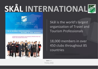 SKÅL INTERNATIONAL
Skål is the world’s largest
organization of Travel and
Tourism Professionals
18,000 members in over
450 clubs throughout 85
countries
MARCH 2013

THAILAND

 