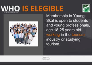 WHO IS ELEGIBLE
For membership?

Membership in Young
Skål is open to students
and young professionals,
age 18-25 years old
working in the tourism
industry or studying
tourism.

MARCH 2013

THAILAND

 