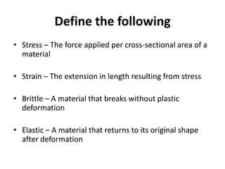 Define the following
• Stress – The force applied per cross-sectional area of a
  material

• Strain – The extension in length resulting from stress

• Brittle – A material that breaks without plastic
  deformation

• Elastic – A material that returns to its original shape
  after deformation
 