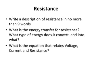 Resistance
• Write a description of resistance in no more
  than 9 words
• What is the energy transfer for resistance?
  What type of energy does it convert, and into
  what?
• What is the equation that relates Voltage,
  Current and Resistance?
 