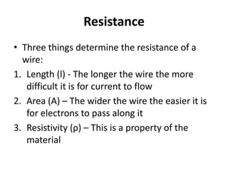 Resistance
• Three things determine the resistance of a
  wire:
1. Length (l) - The longer the wire the more
   difficult it is for current to flow
2. Area (A) – The wider the wire the easier it is
   for electrons to pass along it
3. Resistivity (ρ) – This is a property of the
   material
 
