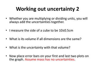 Working out uncertainty 2
• Whether you are multiplying or dividing units, you will
  always add the uncertainties together.

• I measure the side of a cube to be 10±0.5cm

• What is its volume if all dimensions are the same?

• What is the uncertainty with that volume?

• Now place error bars on your first and last two plots on
  the graph. Assume mass has no uncertainties.
 