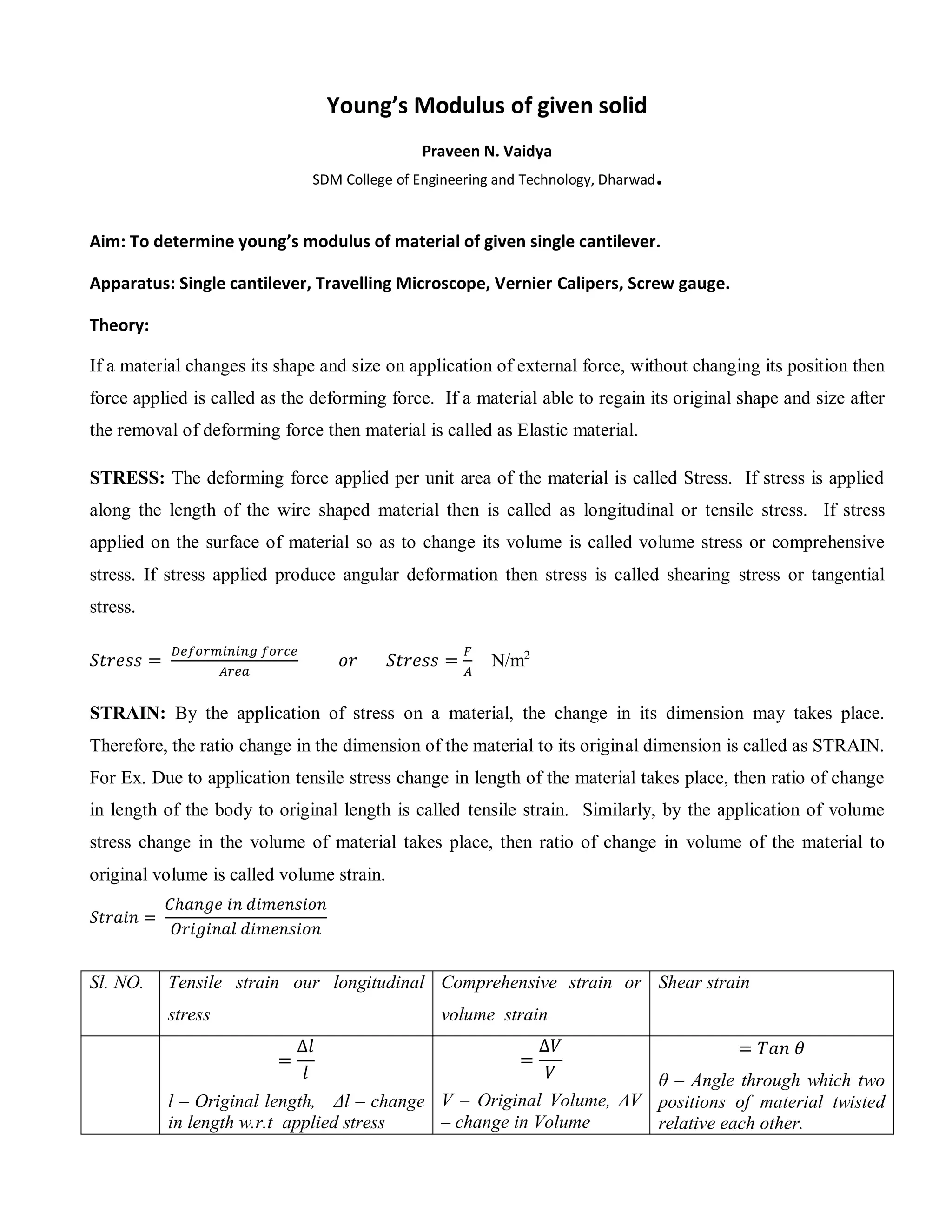 Young’s Modulus of given solid
Praveen N. Vaidya
SDM College of Engineering and Technology, Dharwad.
Aim: To determine young’s modulus of material of given single cantilever.
Apparatus: Single cantilever, Travelling Microscope, Vernier Calipers, Screw gauge.
Theory:
If a material changes its shape and size on application of external force, without changing its position then
force applied is called as the deforming force. If a material able to regain its original shape and size after
the removal of deforming force then material is called as Elastic material.
STRESS: The deforming force applied per unit area of the material is called Stress. If stress is applied
along the length of the wire shaped material then is called as longitudinal or tensile stress. If stress
applied on the surface of material so as to change its volume is called volume stress or comprehensive
stress. If stress applied produce angular deformation then stress is called shearing stress or tangential
stress.
𝑆𝑡𝑟𝑒𝑠𝑠 =
𝐷𝑒𝑓𝑜𝑟𝑚𝑖𝑛𝑖𝑛𝑔 𝑓𝑜𝑟𝑐𝑒
𝐴𝑟𝑒𝑎
𝑜𝑟 𝑆𝑡𝑟𝑒𝑠𝑠 =
𝐹
𝐴
N/m2
STRAIN: By the application of stress on a material, the change in its dimension may takes place.
Therefore, the ratio change in the dimension of the material to its original dimension is called as STRAIN.
For Ex. Due to application tensile stress change in length of the material takes place, then ratio of change
in length of the body to original length is called tensile strain. Similarly, by the application of volume
stress change in the volume of material takes place, then ratio of change in volume of the material to
original volume is called volume strain.
𝑆𝑡𝑟𝑎𝑖𝑛 =
𝐶ℎ𝑎𝑛𝑔𝑒 𝑖𝑛 𝑑𝑖𝑚𝑒𝑛𝑠𝑖𝑜𝑛
𝑂𝑟𝑖𝑔𝑖𝑛𝑎𝑙 𝑑𝑖𝑚𝑒𝑛𝑠𝑖𝑜𝑛
Sl. NO. Tensile strain our longitudinal
stress
Comprehensive strain or
volume strain
Shear strain
=
∆𝑙
𝑙
l – Original length, Δl – change
in length w.r.t applied stress
=
∆𝑉
𝑉
V – Original Volume, ΔV
– change in Volume
= 𝑇𝑎𝑛 𝜃
θ – Angle through which two
positions of material twisted
relative each other.
 