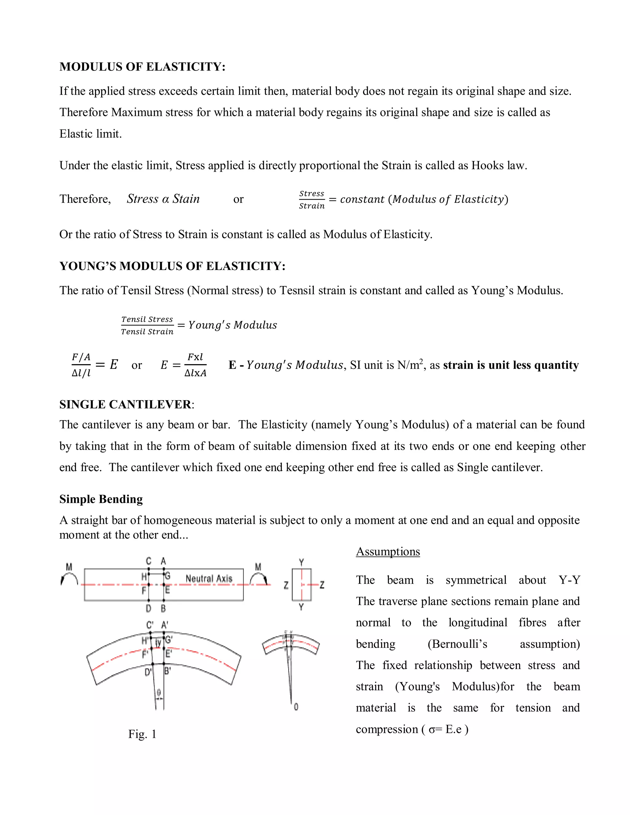 MODULUS OF ELASTICITY:
If the applied stress exceeds certain limit then, material body does not regain its original shape and size.
Therefore Maximum stress for which a material body regains its original shape and size is called as
Elastic limit.
Under the elastic limit, Stress applied is directly proportional the Strain is called as Hooks law.
Therefore, Stress α Stain or
𝑆𝑡𝑟𝑒𝑠𝑠
𝑆𝑡𝑟𝑎𝑖𝑛
= 𝑐𝑜𝑛𝑠𝑡𝑎𝑛𝑡 (𝑀𝑜𝑑𝑢𝑙𝑢𝑠 𝑜𝑓 𝐸𝑙𝑎𝑠𝑡𝑖𝑐𝑖𝑡𝑦)
Or the ratio of Stress to Strain is constant is called as Modulus of Elasticity.
YOUNG’S MODULUS OF ELASTICITY:
The ratio of Tensil Stress (Normal stress) to Tesnsil strain is constant and called as Young’s Modulus.
𝑇𝑒𝑛𝑠𝑖𝑙 𝑆𝑡𝑟𝑒𝑠𝑠
𝑇𝑒𝑛𝑠𝑖𝑙 𝑆𝑡𝑟𝑎𝑖𝑛
= 𝑌𝑜𝑢𝑛𝑔′
𝑠 𝑀𝑜𝑑𝑢𝑙𝑢𝑠
𝐹/𝐴
∆𝑙/𝑙
= 𝐸 or 𝐸 =
𝐹x𝑙
∆𝑙x𝐴
E - 𝑌𝑜𝑢𝑛𝑔′
𝑠 𝑀𝑜𝑑𝑢𝑙𝑢𝑠, SI unit is N/m2
, as strain is unit less quantity
SINGLE CANTILEVER:
The cantilever is any beam or bar. The Elasticity (namely Young’s Modulus) of a material can be found
by taking that in the form of beam of suitable dimension fixed at its two ends or one end keeping other
end free. The cantilever which fixed one end keeping other end free is called as Single cantilever.
Simple Bending
A straight bar of homogeneous material is subject to only a moment at one end and an equal and opposite
moment at the other end...
Fig. 1
Assumptions
The beam is symmetrical about Y-Y
The traverse plane sections remain plane and
normal to the longitudinal fibres after
bending (Bernoulli’s assumption)
The fixed relationship between stress and
strain (Young's Modulus)for the beam
material is the same for tension and
compression ( σ= E.e )
 