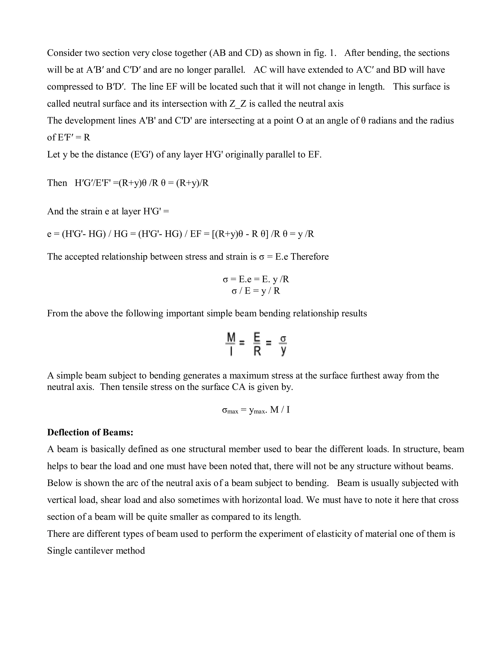Consider two section very close together (AB and CD) as shown in fig. 1. After bending, the sections
will be at A′B′ and C′D′ and are no longer parallel. AC will have extended to A′C′ and BD will have
compressed to B′D′. The line EF will be located such that it will not change in length. This surface is
called neutral surface and its intersection with Z_Z is called the neutral axis
The development lines A'B' and C'D' are intersecting at a point O at an angle of θ radians and the radius
of E′F′ = R
Let y be the distance (E'G') of any layer H'G' originally parallel to EF.
Then H′G′/E'F' =(R+y)θ /R θ = (R+y)/R
And the strain e at layer H'G' =
e = (H'G'- HG) / HG = (H'G'- HG) / EF = [(R+y)θ - R θ] /R θ = y /R
The accepted relationship between stress and strain is σ = E.e Therefore
σ = E.e = E. y /R
σ / E = y / R
From the above the following important simple beam bending relationship results
A simple beam subject to bending generates a maximum stress at the surface furthest away from the
neutral axis. Then tensile stress on the surface CA is given by.
σmax = ymax. M / I
Deflection of Beams:
A beam is basically defined as one structural member used to bear the different loads. In structure, beam
helps to bear the load and one must have been noted that, there will not be any structure without beams.
Below is shown the arc of the neutral axis of a beam subject to bending. Beam is usually subjected with
vertical load, shear load and also sometimes with horizontal load. We must have to note it here that cross
section of a beam will be quite smaller as compared to its length.
There are different types of beam used to perform the experiment of elasticity of material one of them is
Single cantilever method
 
