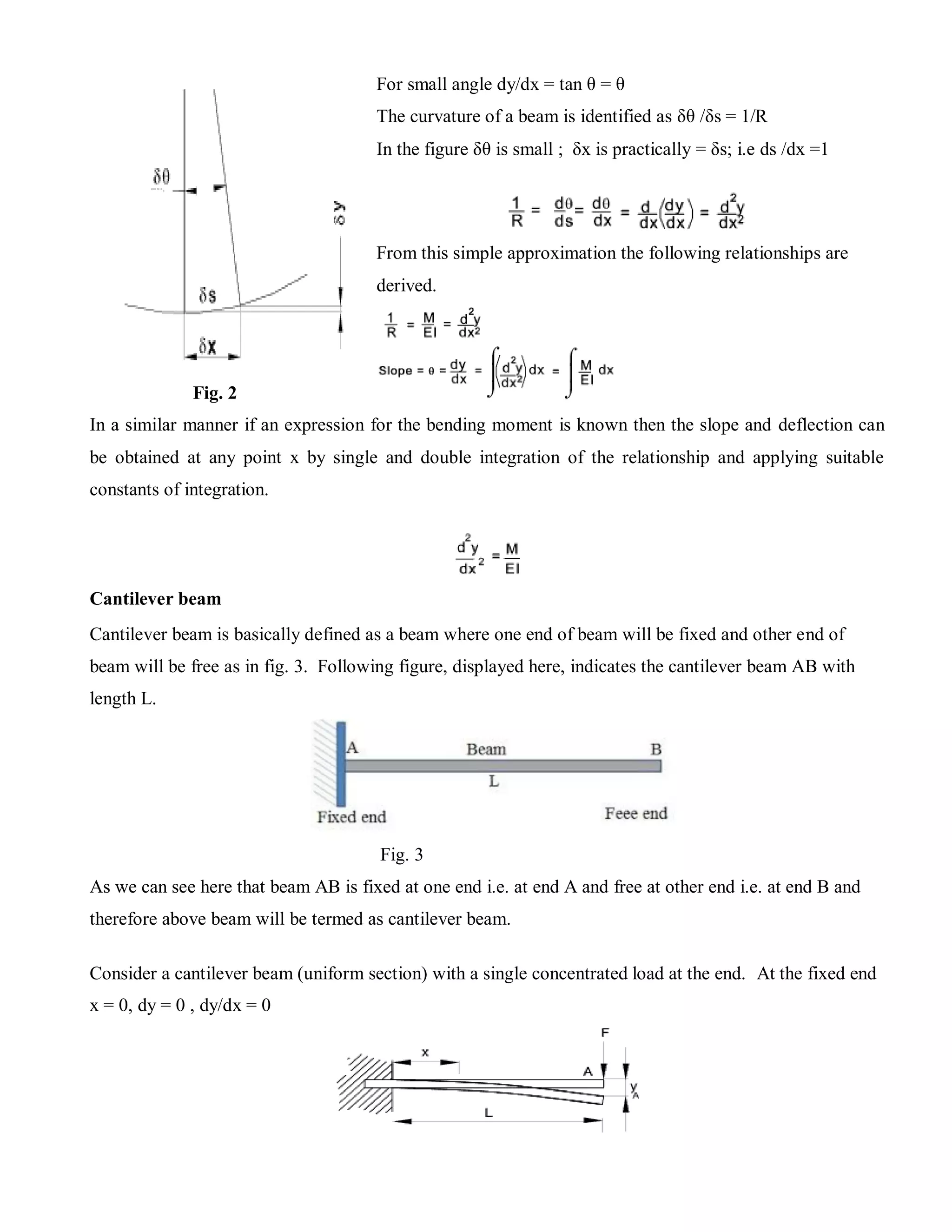 Fig. 2
In a similar manner if an expression for the bending moment is known then the slope and deflection can
be obtained at any point x by single and double integration of the relationship and applying suitable
constants of integration.
Cantilever beam
Cantilever beam is basically defined as a beam where one end of beam will be fixed and other end of
beam will be free as in fig. 3. Following figure, displayed here, indicates the cantilever beam AB with
length L.
Fig. 3
As we can see here that beam AB is fixed at one end i.e. at end A and free at other end i.e. at end B and
therefore above beam will be termed as cantilever beam.
Consider a cantilever beam (uniform section) with a single concentrated load at the end. At the fixed end
x = 0, dy = 0 , dy/dx = 0
For small angle dy/dx = tan θ = θ
The curvature of a beam is identified as δθ /δs = 1/R
In the figure δθ is small ; δx is practically = δs; i.e ds /dx =1
From this simple approximation the following relationships are
derived.
 