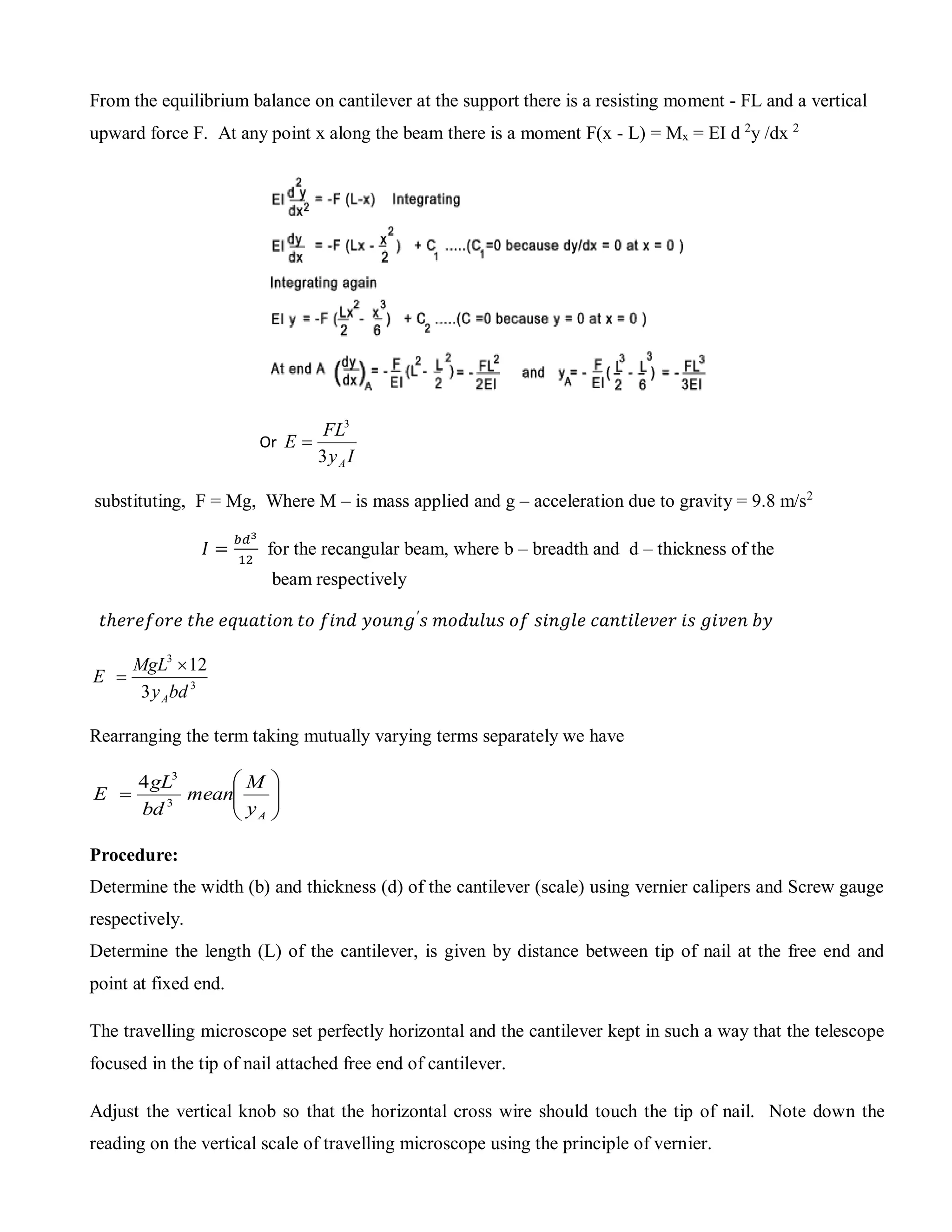 From the equilibrium balance on cantilever at the support there is a resisting moment - FL and a vertical
upward force F. At any point x along the beam there is a moment F(x - L) = Mx = EI d 2
y /dx 2
Or
Iy
FL
E
A3
3

substituting, F = Mg, Where M – is mass applied and g – acceleration due to gravity = 9.8 m/s2
𝐼 =
𝑏𝑑3
12
for the recangular beam, where b – breadth and d – thickness of the
beam respectively
𝑡ℎ𝑒𝑟𝑒𝑓𝑜𝑟𝑒 𝑡ℎ𝑒 𝑒𝑞𝑢𝑎𝑡𝑖𝑜𝑛 𝑡𝑜 𝑓𝑖𝑛𝑑 𝑦𝑜𝑢𝑛𝑔′
𝑠 𝑚𝑜𝑑𝑢𝑙𝑢𝑠 𝑜𝑓 𝑠𝑖𝑛𝑔𝑙𝑒 𝑐𝑎𝑛𝑡𝑖𝑙𝑒𝑣𝑒𝑟 𝑖𝑠 𝑔𝑖𝑣𝑒𝑛 𝑏𝑦
3
3
3
12
bdy
MgL
E
A


Rearranging the term taking mutually varying terms separately we have







Ay
M
mean
bd
gL
E 3
3
4
Procedure:
Determine the width (b) and thickness (d) of the cantilever (scale) using vernier calipers and Screw gauge
respectively.
Determine the length (L) of the cantilever, is given by distance between tip of nail at the free end and
point at fixed end.
The travelling microscope set perfectly horizontal and the cantilever kept in such a way that the telescope
focused in the tip of nail attached free end of cantilever.
Adjust the vertical knob so that the horizontal cross wire should touch the tip of nail. Note down the
reading on the vertical scale of travelling microscope using the principle of vernier.
 