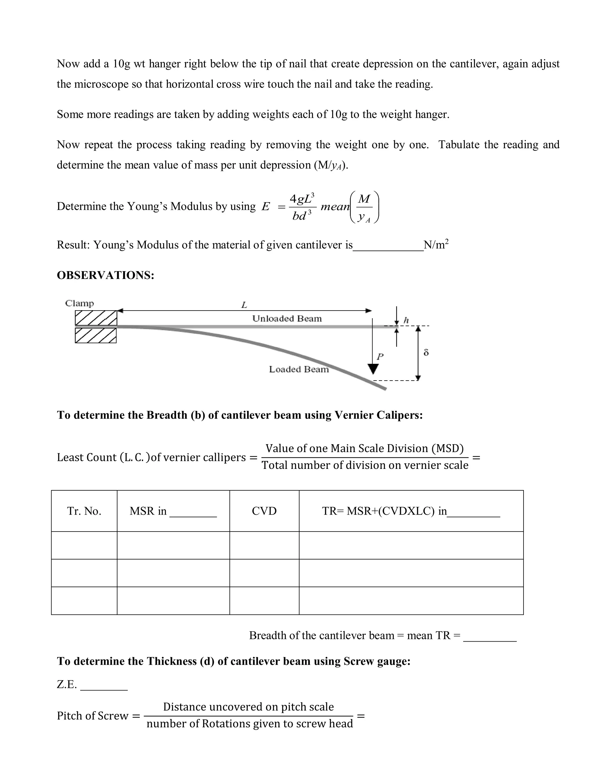 Now add a 10g wt hanger right below the tip of nail that create depression on the cantilever, again adjust
the microscope so that horizontal cross wire touch the nail and take the reading.
Some more readings are taken by adding weights each of 10g to the weight hanger.
Now repeat the process taking reading by removing the weight one by one. Tabulate the reading and
determine the mean value of mass per unit depression (M/yA).
Determine the Young’s Modulus by using 






Ay
M
mean
bd
gL
E 3
3
4
Result: Young’s Modulus of the material of given cantilever is____________N/m2
OBSERVATIONS:
To determine the Breadth (b) of cantilever beam using Vernier Calipers:
Least Count (L.C. )of vernier callipers =
Value of one Main Scale Division (MSD)
Total number of division on vernier scale
=
Tr. No. MSR in ________ CVD TR= MSR+(CVDXLC) in_________
Breadth of the cantilever beam = mean TR = _________
To determine the Thickness (d) of cantilever beam using Screw gauge:
Z.E. ________
Pitch of Screw =
Distance uncovered on pitch scale
number of Rotations given to screw head
=
 