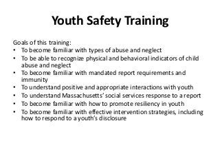 Youth Safety Training
Goals of this training:
• To become familiar with types of abuse and neglect
• To be able to recognize physical and behavioral indicators of child
abuse and neglect
• To become familiar with mandated report requirements and
immunity
• To understand positive and appropriate interactions with youth
• To understand Massachusetts’ social services response to a report
• To become familiar with how to promote resiliency in youth
• To become familiar with effective intervention strategies, including
how to respond to a youth’s disclosure
 