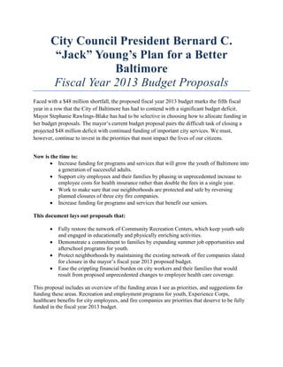 City Council President Bernard C.
         “Jack” Young’s Plan for a Better
                    Baltimore
        Fiscal Year 2013 Budget Proposals
Faced with a $48 million shortfall, the proposed fiscal year 2013 budget marks the fifth fiscal
year in a row that the City of Baltimore has had to contend with a significant budget deficit.
Mayor Stephanie Rawlings-Blake has had to be selective in choosing how to allocate funding in
her budget proposals. The mayor’s current budget proposal pairs the difficult task of closing a
projected $48 million deficit with continued funding of important city services. We must,
however, continue to invest in the priorities that most impact the lives of our citizens.


Now is the time to:
       • Increase funding for programs and services that will grow the youth of Baltimore into
          a generation of successful adults.
       • Support city employees and their families by phasing in unprecedented increase to
          employee costs for health insurance rather than double the fees in a single year.
       • Work to make sure that our neighborhoods are protected and safe by reversing
          planned closures of three city fire companies.
       • Increase funding for programs and services that benefit our seniors.

This document lays out proposals that:

       •   Fully restore the network of Community Recreation Centers, which keep youth safe
           and engaged in educationally and physically enriching activities.
       •   Demonstrate a commitment to families by expanding summer job opportunities and
           afterschool programs for youth.
       •   Protect neighborhoods by maintaining the existing network of fire companies slated
           for closure in the mayor’s fiscal year 2013 proposed budget.
       •   Ease the crippling financial burden on city workers and their families that would
           result from proposed unprecedented changes to employee health care coverage.

This proposal includes an overview of the funding areas I see as priorities, and suggestions for
funding these areas. Recreation and employment programs for youth, Experience Corps,
healthcare benefits for city employees, and fire companies are priorities that deserve to be fully
funded in the fiscal year 2013 budget.
 