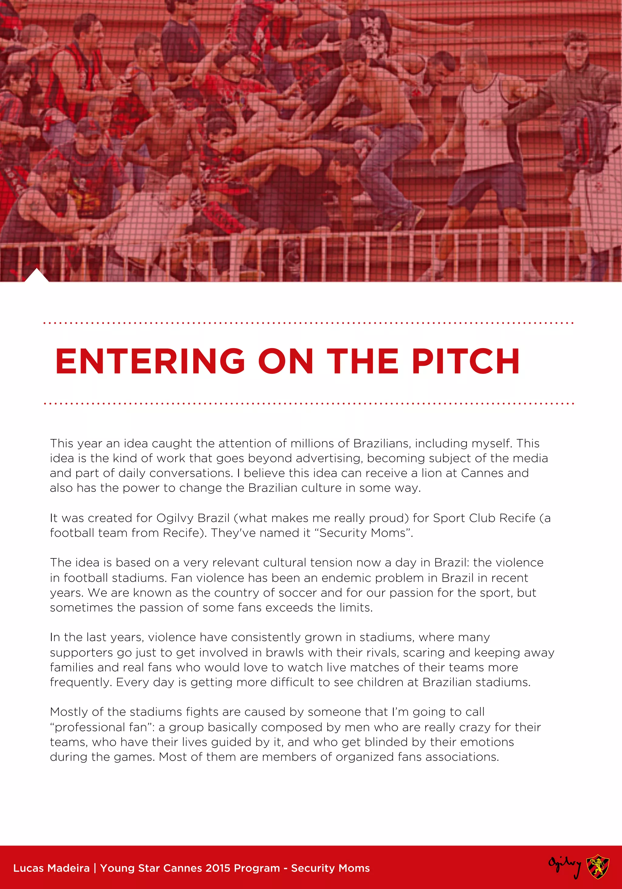 This year an idea caught the attention of millions of Brazilians, including myself. This
idea is the kind of work that goes beyond advertising, becoming subject of the media
and part of daily conversations. I believe this idea can receive a lion at Cannes and
also has the power to change the Brazilian culture in some way.
It was created for Ogilvy Brazil (what makes me really proud) for Sport Club Recife (a
football team from Recife). They've named it “Security Moms”.
The idea is based on a very relevant cultural tension now a day in Brazil: the violence
in football stadiums. Fan violence has been an endemic problem in Brazil in recent
years. We are known as the country of soccer and for our passion for the sport, but
sometimes the passion of some fans exceeds the limits.
In the last years, violence have consistently grown in stadiums, where many
supporters go just to get involved in brawls with their rivals, scaring and keeping away
families and real fans who would love to watch live matches of their teams more
frequently. Every day is getting more difficult to see children at Brazilian stadiums.
Mostly of the stadiums fights are caused by someone that I’m going to call
“professional fan”: a group basically composed by men who are really crazy for their
teams, who have their lives guided by it, and who get blinded by their emotions
during the games. Most of them are members of organized fans associations.
Lucas Madeira | Young Star Cannes 2015 Program - Security Moms
ENTERING ON THE PITCH
 