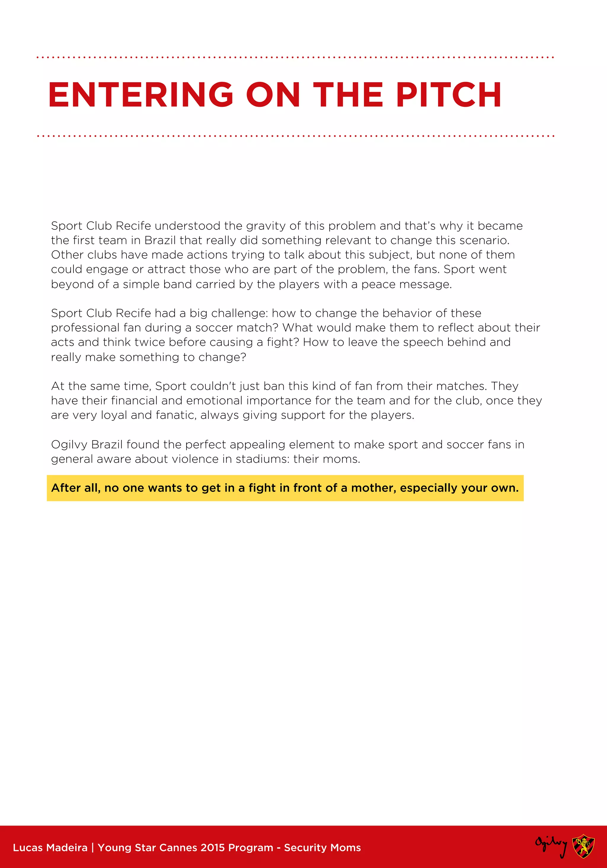 Sport Club Recife understood the gravity of this problem and that’s why it became
the first team in Brazil that really did something relevant to change this scenario.
Other clubs have made actions trying to talk about this subject, but none of them
could engage or attract those who are part of the problem, the fans. Sport went
beyond of a simple band carried by the players with a peace message.
Sport Club Recife had a big challenge: how to change the behavior of these
professional fan during a soccer match? What would make them to reflect about their
acts and think twice before causing a fight? How to leave the speech behind and
really make something to change?
At the same time, Sport couldn't just ban this kind of fan from their matches. They
have their financial and emotional importance for the team and for the club, once they
are very loyal and fanatic, always giving support for the players.
Ogilvy Brazil found the perfect appealing element to make sport and soccer fans in
general aware about violence in stadiums: their moms.
After all, no one wants to get in a fight in front of a mother, especially your own.
Lucas Madeira | Young Star Cannes 2015 Program - Security Moms
ENTERING ON THE PITCH
 
