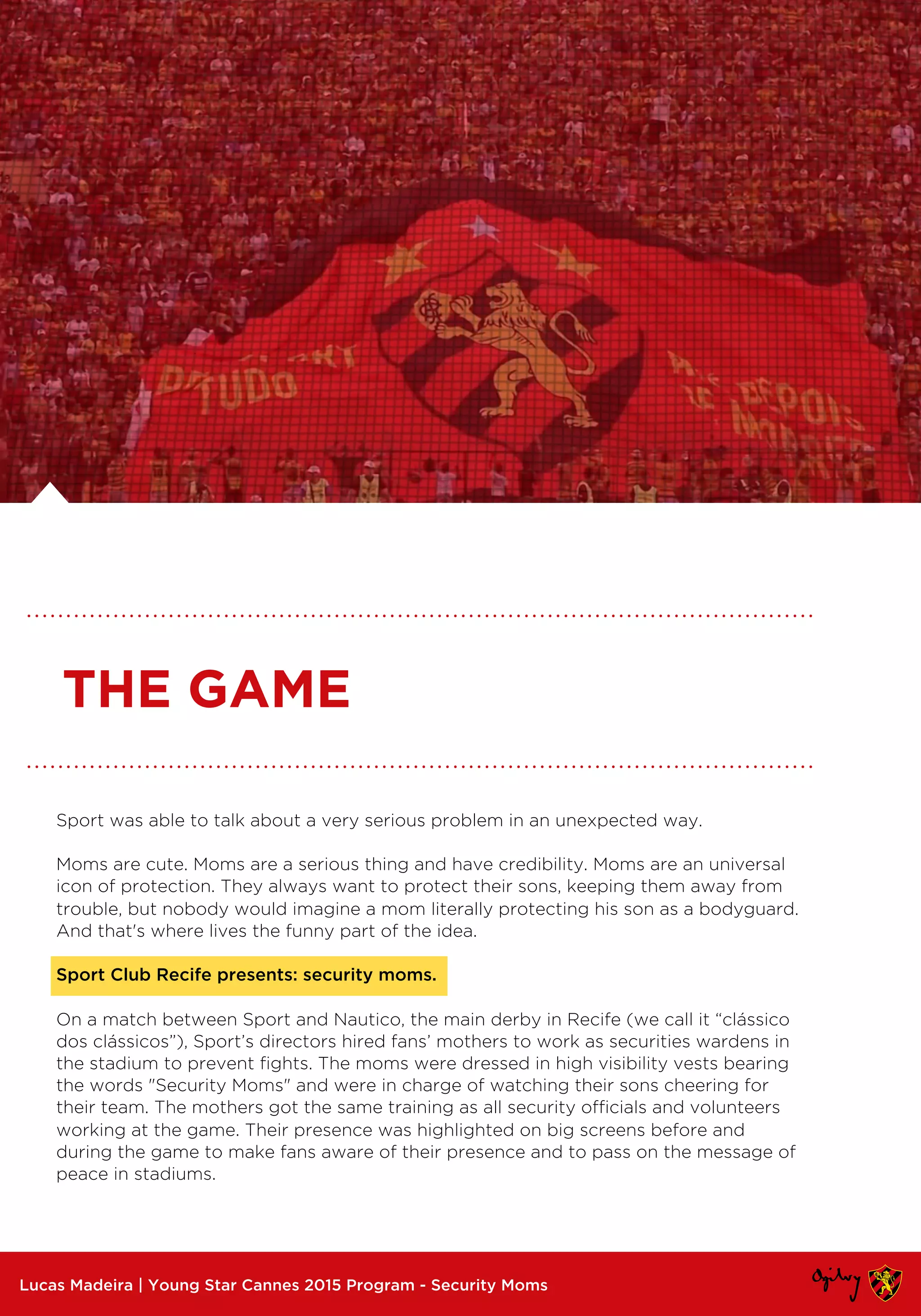 Sport was able to talk about a very serious problem in an unexpected way.
Moms are cute. Moms are a serious thing and have credibility. Moms are an universal
icon of protection. They always want to protect their sons, keeping them away from
trouble, but nobody would imagine a mom literally protecting his son as a bodyguard.
And that's where lives the funny part of the idea.
Sport Club Recife presents: security moms.
On a match between Sport and Nautico, the main derby in Recife (we call it “clássico
dos clássicos”), Sport’s directors hired fans’ mothers to work as securities wardens in
the stadium to prevent fights. The moms were dressed in high visibility vests bearing
the words "Security Moms" and were in charge of watching their sons cheering for
their team. The mothers got the same training as all security officials and volunteers
working at the game. Their presence was highlighted on big screens before and
during the game to make fans aware of their presence and to pass on the message of
peace in stadiums.
Lucas Madeira | Young Star Cannes 2015 Program - Security Moms
THE GAME
 